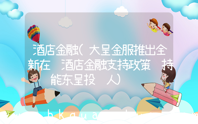 酒店金融(大呈金服推出全新在营酒店金融支持政策 持续赋能东呈投资人)
